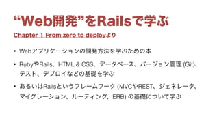 Chapter 1 From zero to deployより
Web開発 をRailsで学ぶ
• Webアプリケーションの開発方法を学ぶための本
• RubyやRails、HTML & CSS、データベース、バージョン管理 (Git)、
テスト、デプロイなどの基礎を学ぶ
• あるいはRailsというフレームワーク (MVCやREST、ジェネレータ、
マイグレーション、ルーティング、ERB) の基礎について学ぶ
 