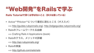 Rails Tutorialで深くは学ばないこと（多少は扱っている）
Web開発 をRailsで学ぶ
• Active**やAction**について最初に読むところ（オススメ） 
=> http://guides.rubyonrails.org/, http://edgeguides.rubyonrails.org/
• Railsのフレームワークたる由縁 
=> Crafting Rails 4 Applications (book)
• Railsのクラス、メソッドの詳細 
=> http://api.rubyonrails.org/
• Railsの実装 
=> http://github.com/rails/rails
 