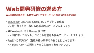 Web開発研修のゴールについて：アプローチ（どのように着手するか）
Web開発研修の進め方
• github.com 上にRails Tutorial用のリポジトリを作成 
=> 見られても困らない奴は基本的にオープンしましょう
• 各Exerciseは、Pull Requestを作成 
=> PRに書くコメント、コミット粒度等も含めてレビューしましょう
• PaaSへのデプロイ（各章の終わり等でやることになってます） 
=> Slack #dev に公開してみんなに触ってもらいましょう
 