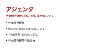 Web開発研修の目的、教材、進め方について
アジェンダ
• Web開発研修
• Ruby on Rails Tutorialについて
• “Web開発”をRailsで学ぶ
• Web開発研修の進め方
 