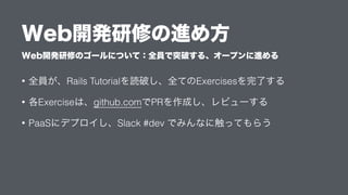 Web開発研修のゴールについて：全員で突破する、オープンに進める
Web開発研修の進め方
• 全員が、Rails Tutorialを読破し、全てのExercisesを完了する
• 各Exerciseは、github.comでPRを作成し、レビューする
• PaaSにデプロイし、Slack #dev でみんなに触ってもらう
 