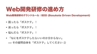 Web開発研修のグランドルール：BDD (Bosukete Driven Development)
Web開発研修の進め方
• 困ったら「ボスケテ」！
• 迷ったら「ボスケテ」！
• 悩んだら「ボスケテ」！
• 「なにをボスケテしたらいいのか分からない」 
=> その疑問自体を「ボスケテ」してください :D
 