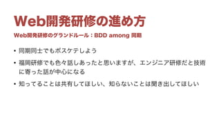 Web開発研修のグランドルール：BDD among 同期
Web開発研修の進め方
• 同期同士でもボスケテしよう
• 福岡研修でも色々話しあったと思いますが、エンジニア研修だと技術
に寄った話が中心になる
• 知ってることは共有してほしい、知らないことは聞き出してほしい
 