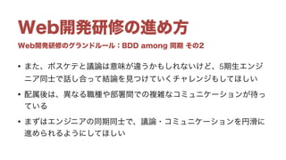 Web開発研修のグランドルール：BDD among 同期 その2
Web開発研修の進め方
• また、ボスケテと議論は意味が違うかもしれないけど、5期生エンジ
ニア同士で話し合って結論を見つけていくチャレンジもしてほしい
• 配属後は、異なる職種や部署間での複雑なコミュニケーションが待っ
ている
• まずはエンジニアの同期同士で、議論・コミュニケーションを円滑に
進められるようにしてほしい
 