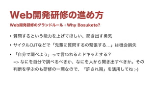 Web開発研修のグランドルール：Why Bosukete?
Web開発研修の進め方
• 質問するという能力を上げてほしい、聞き出す勇気
• サイクルOJTなどで「先輩に質問するの緊張する…」は機会損失
• 「自分で調べよう」って言われるとドキッとする？ 
=> なにを自分で調べるべきか、なにを人から聞き出すべきか。その
判断を学ぶのも研修の一環なので、「許され期」を活用してね ;-)
 