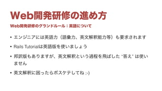 Web開発研修のグランドルール：英語について
Web開発研修の進め方
• エンジニアには英語力（語彙力、英文解釈能力等）も要求されます
• Rails Tutorialは英語版を使いましょう
• 邦訳版もありますが、英文解釈という過程を飛ばした “答え” は使い
ません
• 英文解釈に困ったらボスケテしてね ;-)
 
