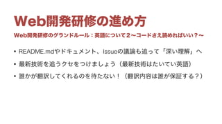 Web開発研修のグランドルール：英語について２∼コードさえ読めればいい？∼
Web開発研修の進め方
• README.mdやドキュメント、Issueの議論も追って「深い理解」へ
• 最新技術を追うクセをつけましょう（最新技術はたいてい英語）
• 誰かが翻訳してくれるのを待たない！（翻訳内容は誰が保証する？）
 