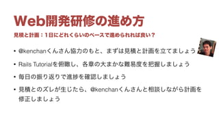 見積と計画：1日にどれくらいのペースで進められれば良い？
Web開発研修の進め方
• @kenchanくんさん協力のもと、まずは見積と計画を立てましょう
• Rails Tutorialを俯瞰し、各章の大まかな難易度を把握しましょう
• 毎日の振り返りで進 を確認しましょう
• 見積とのズレが生じたら、@kenchanくんさんと相談しながら計画を
修正しましょう
 
