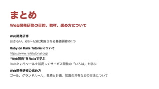 Web開発研修の目的、教材、進め方について
まとめ
Web開発研修 
おさらい、6/8∼7/3に実施される基礎研修の1つ
Ruby on Rails Tutorialについて 
https://www.railstutorial.org/
“Web開発”をRailsで学ぶ 
Railsというツールを活用してサービス開発の「いろは」を学ぶ
Web開発研修の進め方 
ゴール、グランドルール、見積と計画、知識の共有などの方法について
 