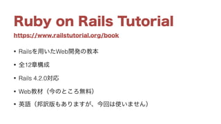 https://www.railstutorial.org/book
Ruby on Rails Tutorial
• Railsを用いたWeb開発の教本
• 全12章構成
• Rails 4.2.0対応
• Web教材（今のところ無料）
• 英語（邦訳版もありますが、今回は使いません）
 