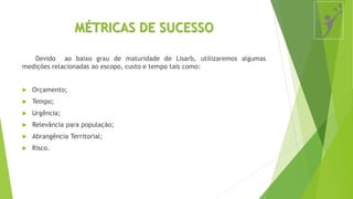 MÉTRICAS DE SUCESSO
Devido ao baixo grau de maturidade de Lisarb, utilizaremos algumas
medições relacionadas ao escopo, custo e tempo tais como:
 Orçamento;
 Tempo;
 Urgência;
 Relevância para população;
 Abrangência Territorial;
 Risco.
 