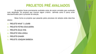 Os projetos foram previamente avaliados antes de serem enviados para avaliação
mais detalhada. Os projetos que tiverem algum critério definido como 0 (zero) eram
desclassificados para o processo de seleção.
Dessa forma os projetos que passarão pelos processos de seleção estão descritos
abaixo:
PROJETOS PRÉ AVALIADOS
A) PROJETO WHAT´S LISARB
B) PROJETO PÁTRIA EDUCADORA
C) PROJETO ÁGUA VIVA
D) PROJETO VIDA LONGA
E) PROJETO GHANDI
F) PROJETO JOAQUIM BARBOSA
 