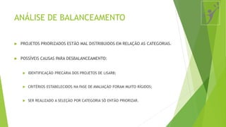 ANÁLISE DE BALANCEAMENTO
 PROJETOS PRIORIZADOS ESTÃO MAL DISTRIBUIDOS EM RELAÇÃO AS CATEGORIAS.
 POSSÍVEIS CAUSAS PARA DESBALANCEAMENTO:
 IDENTIFICAÇÃO PRECÁRIA DOS PROJETOS DE LISARB;
 CRITÉRIOS ESTABELECIDOS NA FASE DE AVALIAÇÃO FORAM MUITO RÍGIDOS;
 SER REALIZADO A SELEÇÃO POR CATEGORIA SÓ ENTÃO PRIORIZAR.
 