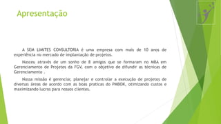 Apresentação
A SEM LIMITES CONSULTORIA é uma empresa com mais de 10 anos de
experiência no mercado de implantação de projetos.
Nasceu através de um sonho de 8 amigos que se formaram no MBA em
Gerenciamento de Projetos da FGV, com o objetivo de difundir as técnicas de
Gerenciamento .
Nossa missão é gerenciar, planejar e controlar a execução de projetos de
diversas áreas de acordo com as boas praticas do PMBOK, otimizando custos e
maximizando lucros para nossos clientes.
 