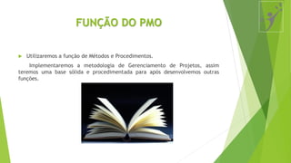 FUNÇÃO DO PMO
 Utilizaremos a função de Métodos e Procedimentos.
Implementaremos a metodologia de Gerenciamento de Projetos, assim
teremos uma base sólida e procedimentada para após desenvolvemos outras
funções.
 