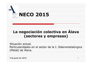 NECO 2015
La negociación colectiva en ÁlavaLa negociación colectiva en Álava
(sectores y empresas)
Situación actual.
Particularidades en el sector de la I SiderometalúrgicaParticularidades en el sector de la I. Siderometalúrgica
(Metal) de Álava.
19 de junio de 2015
 