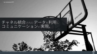 © 2015 Adobe Systems Incorporated. All Rights Reserved.
by Zach Dischner
by matsukawa1971
チャネル統合されたデータを利用し
コミュニケーションの実現。
 