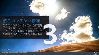© 2015 Adobe Systems Incorporated. All Rights Reserved.
by Zach Dischner
統合コンテンツ管理
全てのコンテンツをバラバラに管理して
いては工数、コミュニケーションともに
バラバラに。効率よく最適なコンテンツ
を提供できるようにする必要がある。
3
 