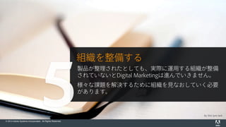 © 2014 Adobe Systems Incorporated. All Rights Reserved.
by this lyre lark
組織を整備する
製品が整理されたとしても、実際に運用する組織が整備
されていないとDigital Marketingは進んでいきません。
様々な課題を解決するために組織を見なおしていく必要
があります。
5
 