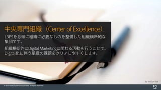 © 2014 Adobe Systems Incorporated. All Rights Reserved.
by this lyre lark
中央専門組織（Center of Excellence）
L3PSを念頭に組織に必要なものを整備した組織横断的な
集団です。
組織横断的にDigital Marketingに関わる活動を行うことで、
Digital化に伴う組織の課題をクリアしやすくします。
 