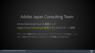 © 2015 Adobe Systems Incorporated. All Rights Reserved.
Adobe Japan Consulting Team
Adobe Marketing Cloud を基盤とした
Digital Driven Marketingを推進するためのサポート部隊
グローバルで展開されているナレッジ、ベストプラクティスを活用し、ビジ
ネス・技術のそれぞれでコンサルティングを実施させて頂きます。
 