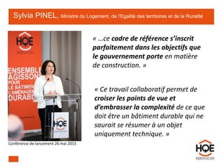 Sylvia PINEL, Ministre du Logement, de l'Egalité des territoires et de la Ruralité
« …ce cadre de référence s’inscrit
parfaitement dans les objectifs que
le gouvernement porte en matière
de construction. »
« Ce travail collaboratif permet de
croiser les points de vue et
d’embrasser la complexité de ce que
doit être un bâtiment durable qui ne
saurait se résumer à un objet
uniquement technique. »
Conférence de lancement 26 mai 2015
 