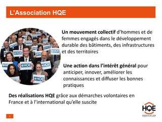 L’Association HQE
2
Un mouvement collectif d’hommes et de
femmes engagés dans le développement
durable des bâtiments, des infrastructures
et des territoires
Une action dans l’intérêt général pour
anticiper, innover, améliorer les
connaissances et diffuser les bonnes
pratiques
Des réalisations HQE grâce aux démarches volontaires en
France et à l’international qu’elle suscite
 