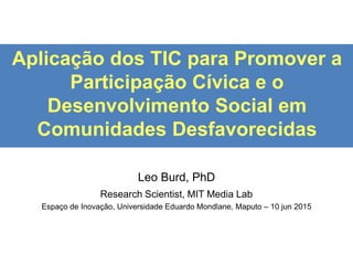 Aplicação dos TIC para Promover a
Participação Cívica e o
Desenvolvimento Social em
Comunidades Desfavorecidas
Leo Burd, PhD
Research Scientist, MIT Media Lab
Espaço de Inovação, Universidade Eduardo Mondlane, Maputo – 10 jun 2015
 