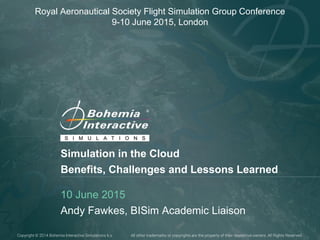 Copyright © 2014 Bohemia Interactive Simulations k.s. All other trademarks or copyrights are the property of their respective owners. All Rights Reserved.
Simulation in the Cloud
Benefits, Challenges and Lessons Learned
10 June 2015
Andy Fawkes, BISim Academic Liaison
Royal Aeronautical Society Flight Simulation Group Conference
9-10 June 2015, London
 
