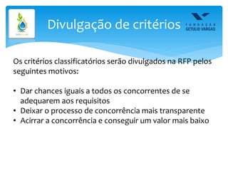 Divulgação de critérios
Os critérios classificatórios serão divulgados na RFP pelos
seguintes motivos:
• Dar chances iguais a todos os concorrentes de se
adequarem aos requisitos
• Deixar o processo de concorrência mais transparente
• Acirrar a concorrência e conseguir um valor mais baixo
 