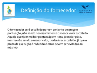 Definição do fornecedor
O fornecedor será escolhido por um conjunto de preço e
pontuação, não sendo necessariamente o menor valor escolhido.
Aquele que tiver melhor pontuação em itens de maior peso,
mesmo não sendo o menor valor, poderá ser escolhido, já que o
prazo de execução é reduzido e erros devem ser evitados ao
máximo.
 