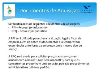 Documentos de Aquisição
Serão utilizados os seguintes documentos de aquisições:
• RFI – Request for Information
• RFQ – Request for quotation
A RFI será utilizada para checar a situação legal e fiscal da
empresa além de obter os documentos que comprovem
experiências anteriores da empresa com o mesmo tipo de
serviço.
A RFQ será usada para solicitar preços aos serviços em
alinhamento com a DT. Não será usada RFP, para que os
concorrentes proponham uma solução, pois são procedimentos
administrativos públicos padrão.
 
