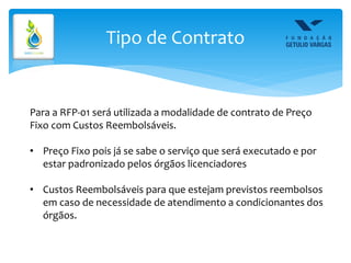 Tipo de Contrato
Para a RFP-01 será utilizada a modalidade de contrato de Preço
Fixo com Custos Reembolsáveis.
• Preço Fixo pois já se sabe o serviço que será executado e por
estar padronizado pelos órgãos licenciadores
• Custos Reembolsáveis para que estejam previstos reembolsos
em caso de necessidade de atendimento a condicionantes dos
órgãos.
 