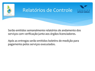 Relatórios de Controle
Serão emitidos semanalmente relatórios de andamento dos
serviços com verificação junto aos órgãos licenciadores.
Após as entregas serão emitidos boletins de medição para
pagamento pelos serviços executados.
 