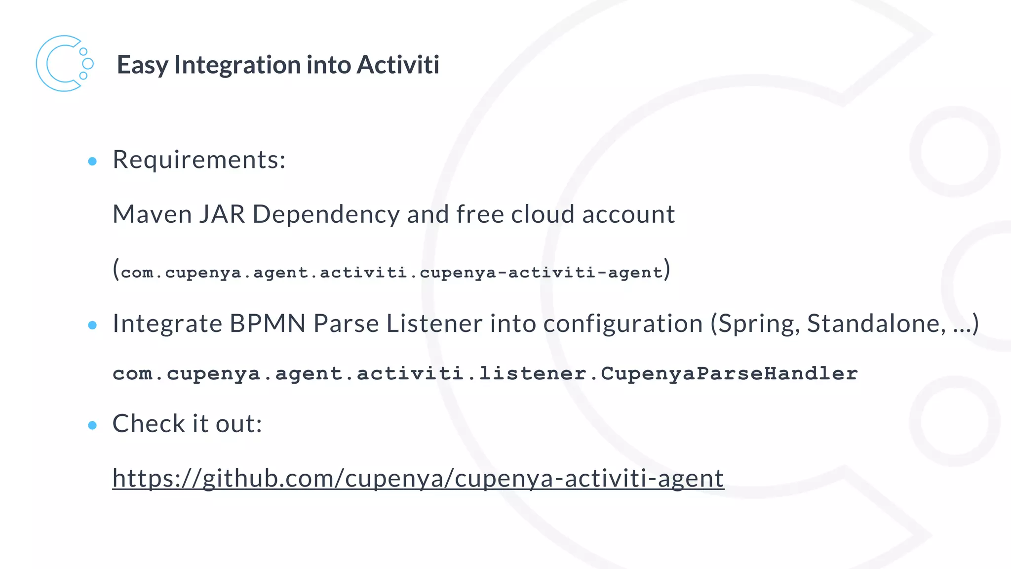 Easy Integration into Activiti
• Requirements:
Maven JAR Dependency and free cloud account
(com.cupenya.agent.activiti.cupenya-activiti-agent)
• Integrate BPMN Parse Listener into configuration (Spring, Standalone, …)
com.cupenya.agent.activiti.listener.CupenyaParseHandler
• Check it out:
https://github.com/cupenya/cupenya-activiti-agent
 