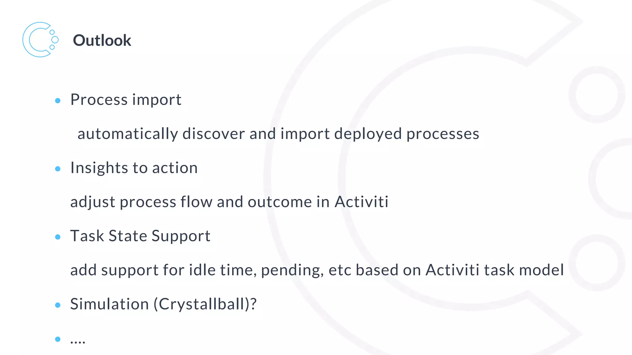 Outlook
• Process import
automatically discover and import deployed processes
• Insights to action
adjust process flow and outcome in Activiti
• Task State Support
add support for idle time, pending, etc based on Activiti task model
• Simulation (Crystallball)?
• ….
 