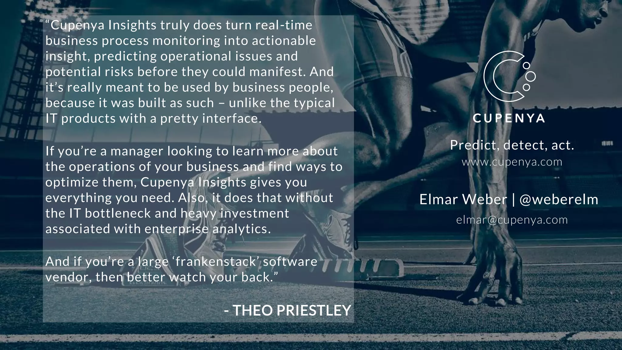 Predict, detect, act.
www.cupenya.com
“Cupenya Insights truly does turn real-time
business process monitoring into actionable
insight, predicting operational issues and
potential risks before they could manifest. And
it’s really meant to be used by business people,
because it was built as such – unlike the typical
IT products with a pretty interface.
If you’re a manager looking to learn more about
the operations of your business and find ways to
optimize them, Cupenya Insights gives you
everything you need. Also, it does that without
the IT bottleneck and heavy investment
associated with enterprise analytics.
And if you’re a large ‘frankenstack’ software
vendor, then better watch your back.”
- THEO PRIESTLEY
Elmar Weber | @weberelm
elmar@cupenya.com
 