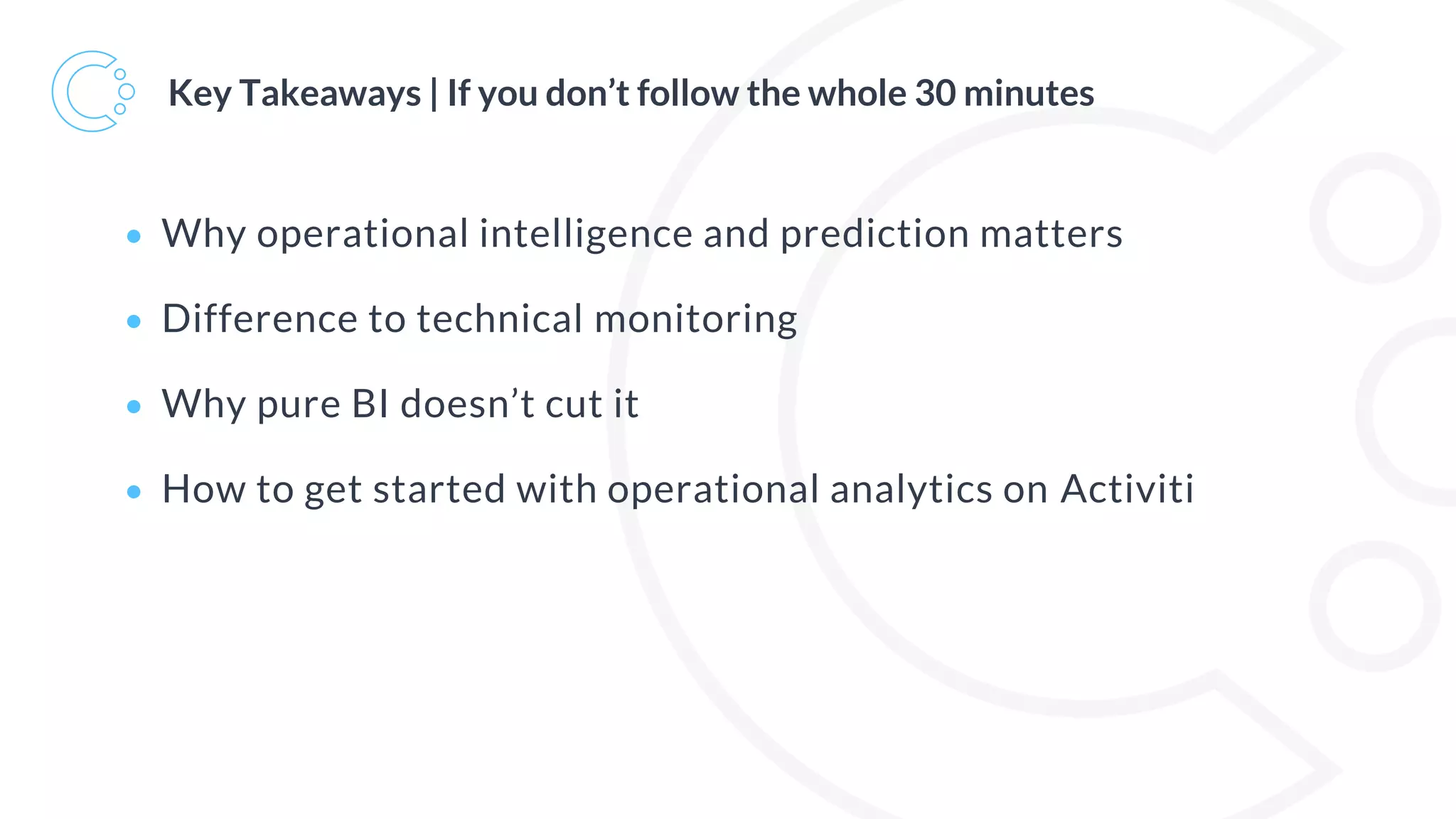 Key Takeaways | If you don’t follow the whole 30 minutes
• Why operational intelligence and prediction matters
• Difference to technical monitoring
• Why pure BI doesn’t cut it
• How to get started with operational analytics on Activiti
 