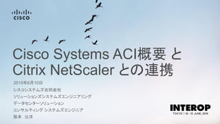 Cisco Systems ACI概要 と
Citrix NetScaler との連携
2015年6月10日
シスコシステムズ合同会社
ソリューションズシステムズエンジニアリング
データセンターソリューション
コンサルティング システムズエンジニア
坂本 公洋
 