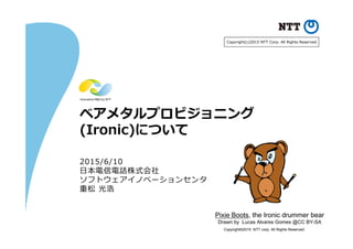 Copyright©2015 NTT corp. All Rights Reserved.
ベアメタルプロビジョニング
(Ironic)について
2015/6/10
⽇本電信電話株式会社
ソフトウェアイノベーションセンタ
重松 光浩
Pixie Boots, the Ironic drummer bear
Drawn by Lucas Alvares Gomes @CC BY-SA
Copyright(c)2015 NTT Corp. All Rights Reserved.
 