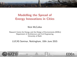 EDEnEnergy and the Design of Environments
Modelling the Spread of
Energy Innovations in Cities
Nick McCullen
Research Centre for Energy and the Design of Environments (EDEn)
Department of Architecture and Civil Engineering
University of Bath
LUCAS Seminar, Nottingham, 10th June 2015
 