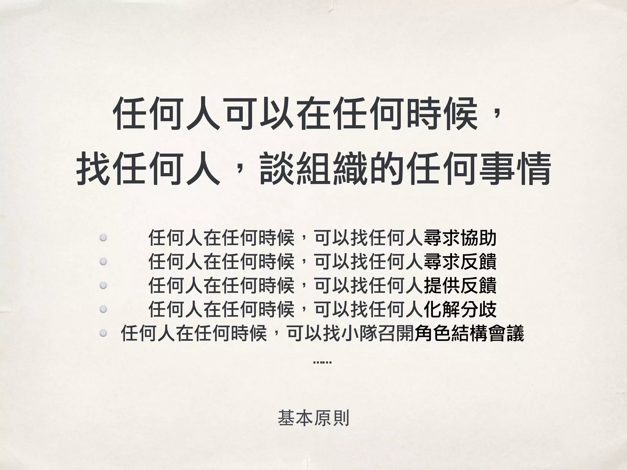 任何人可以在任何時候，
找任何人，談組織的任何事情
任何人在任何時候，可以找任何人尋求協助
任何人在任何時候，可以找任何人尋求反饋
任何人在任何時候，可以找任何人提供反饋
任何人在任何時候，可以找任何人化解分歧
任何人在任何時候，可以找小隊召開角色結構會議
……
基本原則
 