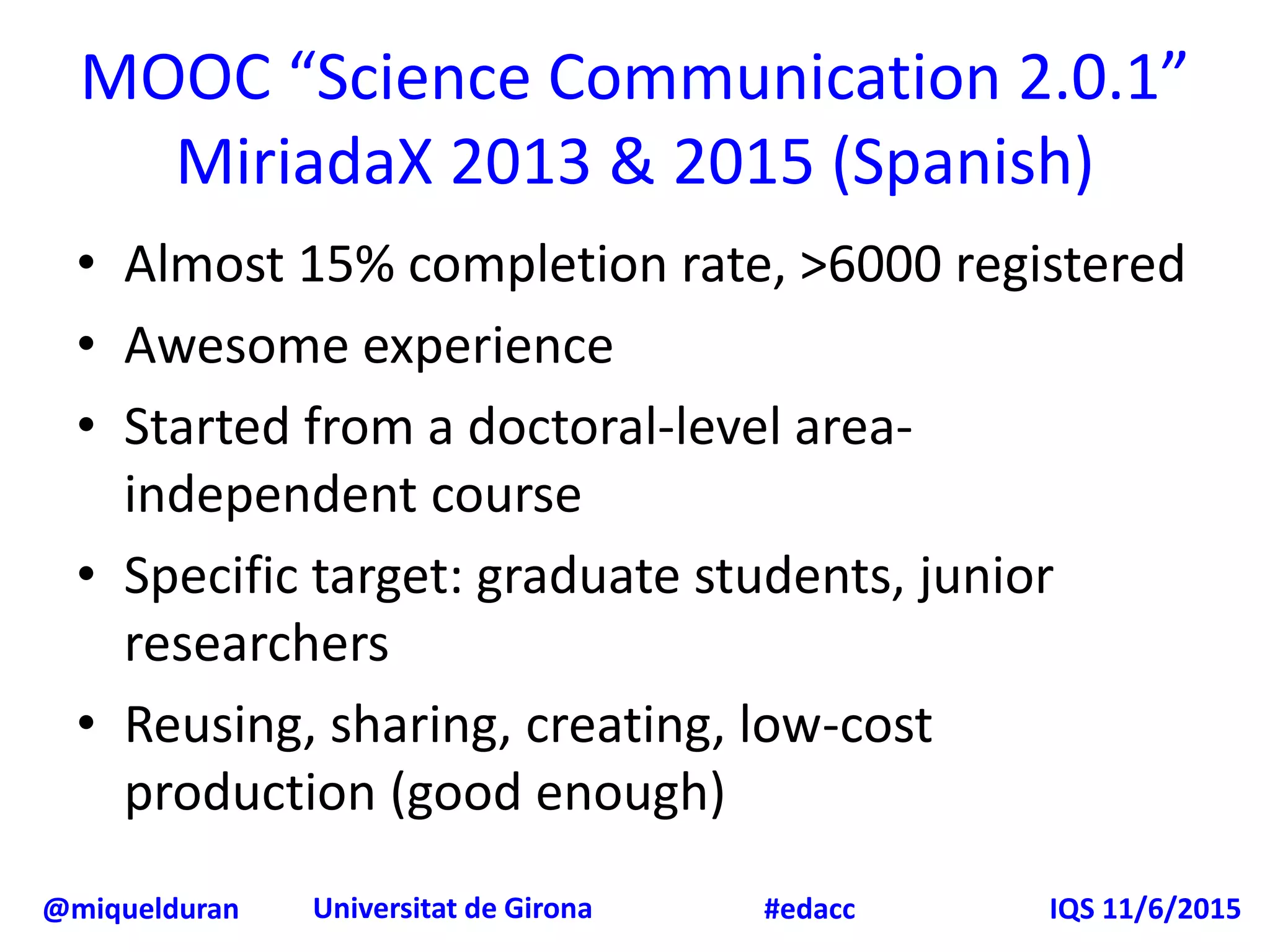 @miquelduran Universitat de Girona IQS 11/6/2015#edacc
MOOC “Science Communication 2.0.1”
MiriadaX 2013 & 2015 (Spanish)
• Almost 15% completion rate, >6000 registered
• Awesome experience
• Started from a doctoral-level area-
independent course
• Specific target: graduate students, junior
researchers
• Reusing, sharing, creating, low-cost
production (good enough)
 