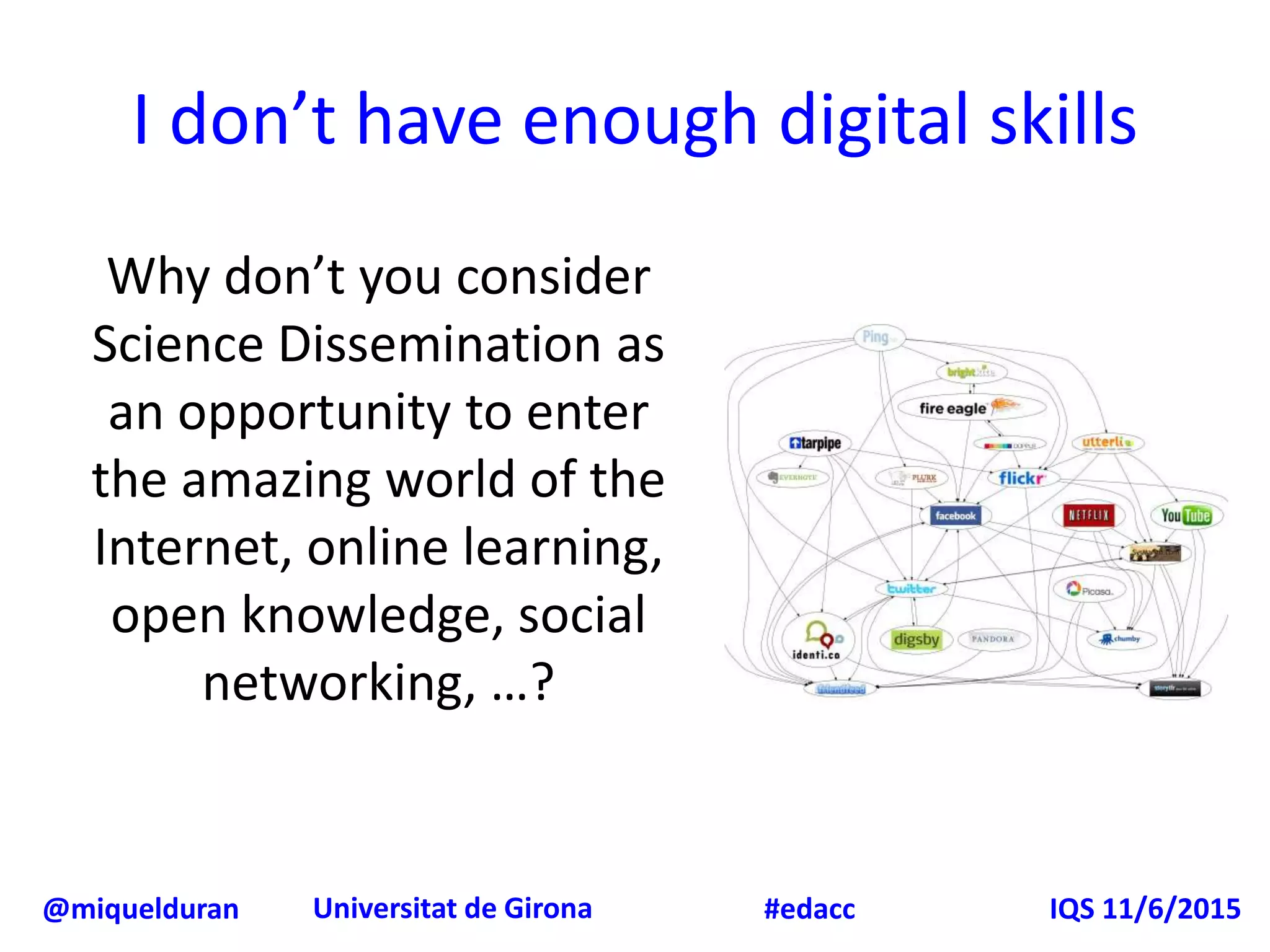 @miquelduran Universitat de Girona IQS 11/6/2015#edacc
I don’t have enough digital skills
Why don’t you consider
Science Dissemination as
an opportunity to enter
the amazing world of the
Internet, online learning,
open knowledge, social
networking, …?
 