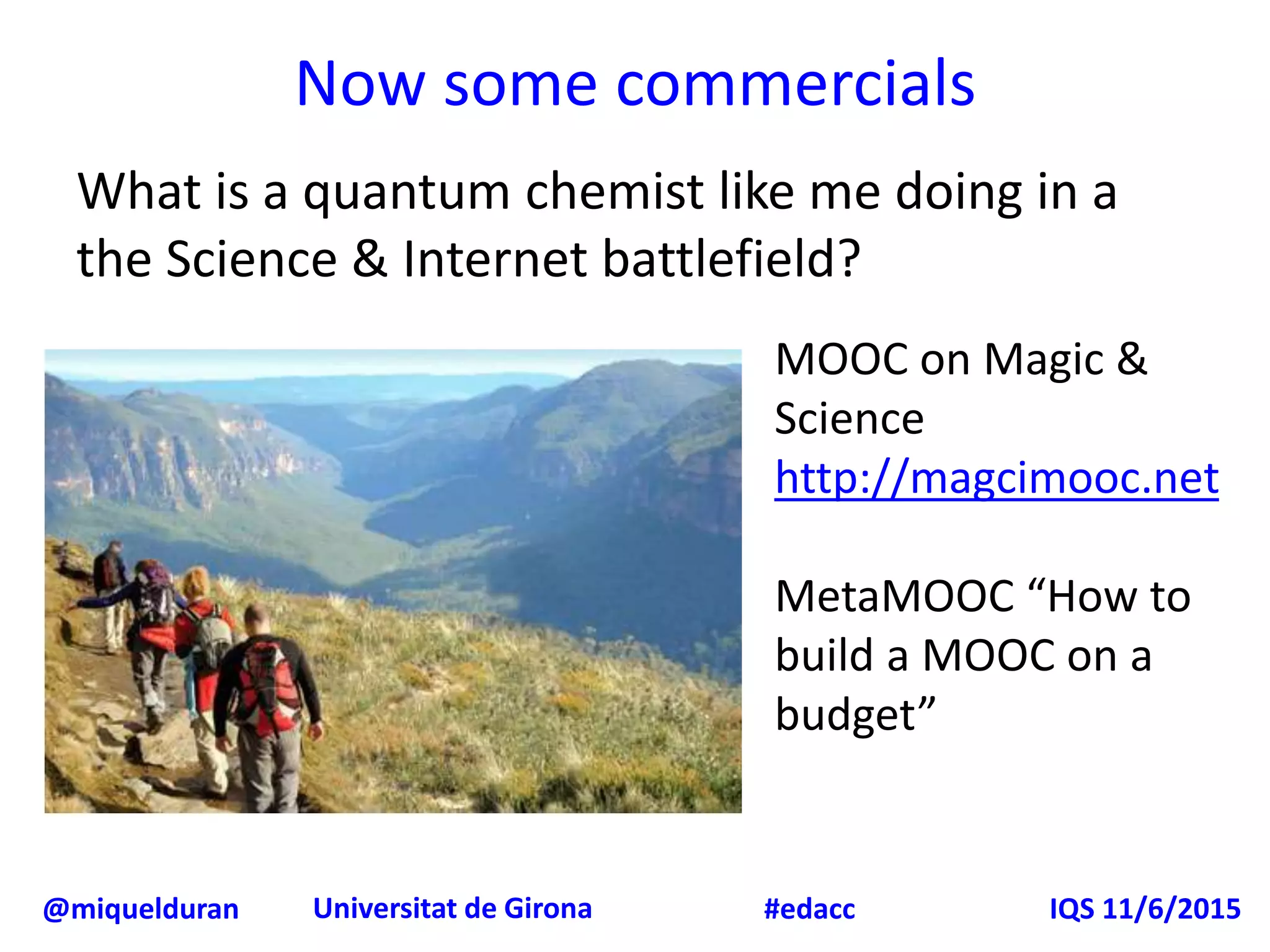@miquelduran Universitat de Girona IQS 11/6/2015#edacc
Now some commercials
What is a quantum chemist like me doing in a
the Science & Internet battlefield?
MOOC on Magic &
Science
http://magcimooc.net
MetaMOOC “How to
build a MOOC on a
budget”
 