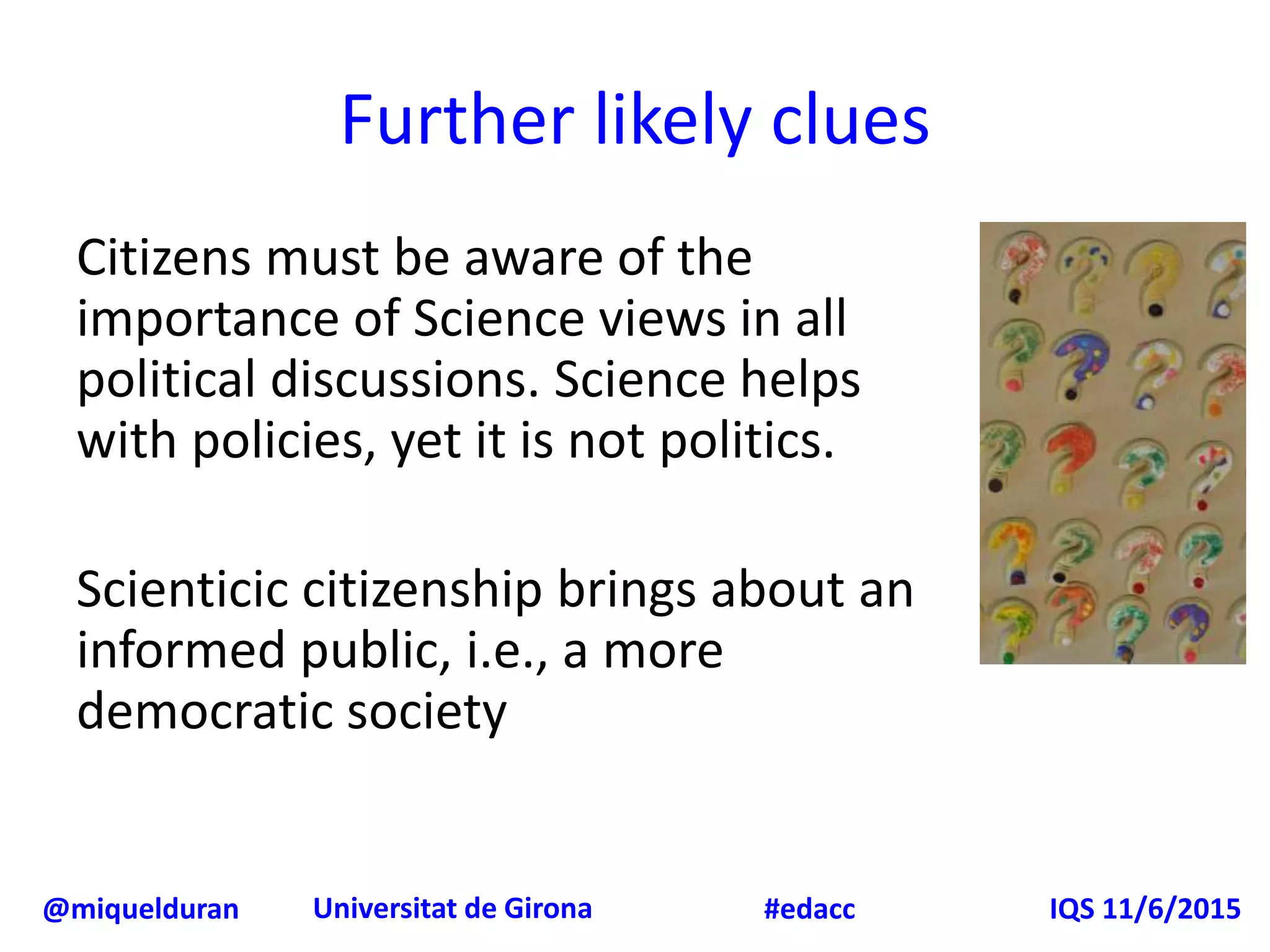 @miquelduran Universitat de Girona IQS 11/6/2015#edacc
Citizens must be aware of the
importance of Science views in all
political discussions. Science helps
with policies, yet it is not politics.
Scienticic citizenship brings about an
informed public, i.e., a more
democratic society
Further likely clues
 