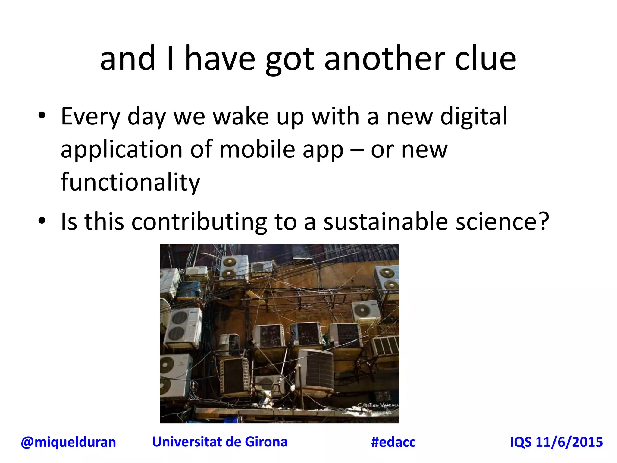 @miquelduran Universitat de Girona IQS 11/6/2015#edacc
and I have got another clue
• Every day we wake up with a new digital
application of mobile app – or new
functionality
• Is this contributing to a sustainable science?
 