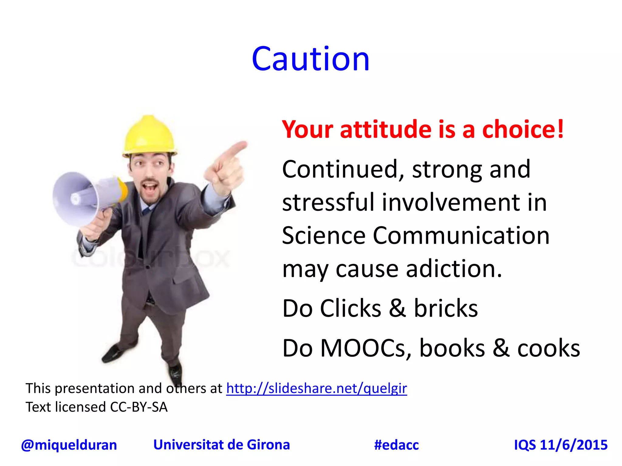 @miquelduran Universitat de Girona IQS 11/6/2015#edacc
Caution
Your attitude is a choice!
Continued, strong and
stressful involvement in
Science Communication
may cause adiction.
Do Clicks & bricks
Do MOOCs, books & cooks
This presentation and others at http://slideshare.net/quelgir
Text licensed CC-BY-SA
 