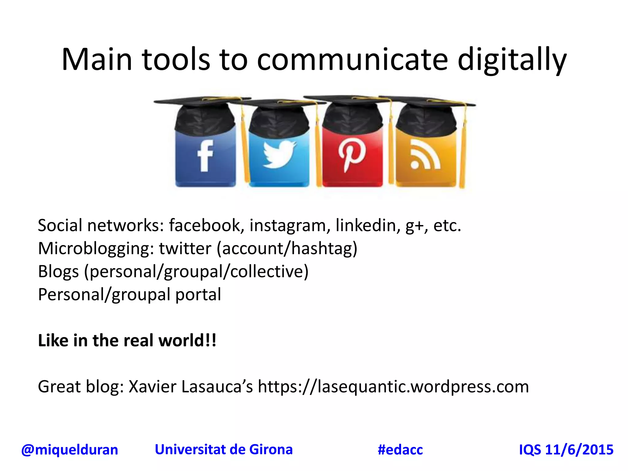 @miquelduran Universitat de Girona IQS 11/6/2015#edacc
Main tools to communicate digitally
Social networks: facebook, instagram, linkedin, g+, etc.
Microblogging: twitter (account/hashtag)
Blogs (personal/groupal/collective)
Personal/groupal portal
Like in the real world!!
Great blog: Xavier Lasauca’s https://lasequantic.wordpress.com
 
