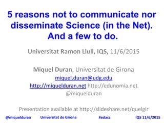 @miquelduran Universitat de Girona IQS 11/6/2015#edacc
5 reasons not to communicate nor
disseminate Science (in the Net).
And a few to do.
Universitat Ramon Llull, IQS, 11/6/2015
Miquel Duran, Universitat de Girona
miquel.duran@udg.edu
http://miquelduran.net http://edunomia.net
@miquelduran
Presentation available at http://slideshare.net/quelgir
 